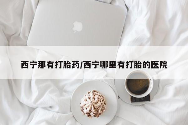 怀孕大月份能不能用米非司酮西宁那有打胎药/西宁哪里有打胎的医院