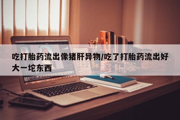 怀孕大月份能不能用米非司酮吃打胎药流出像猪肝异物/吃了打胎药流出好大一坨东西