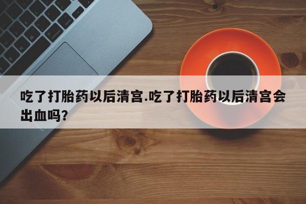 怀孕大月份能不能用米非司酮吃了打胎药以后清宫.吃了打胎药以后清宫会出血吗？