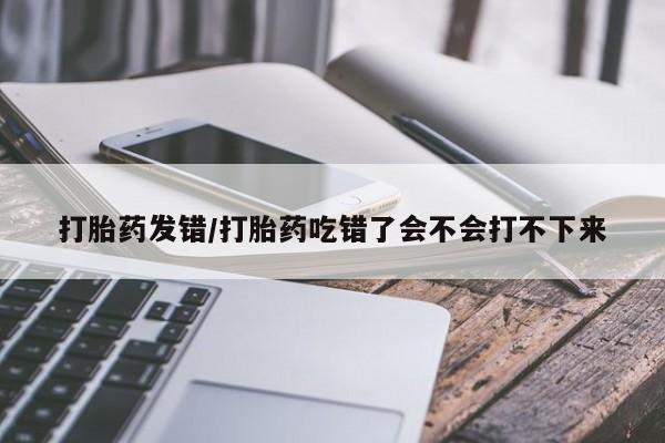 怀孕大月份能不能用米非司酮打胎药发错/打胎药吃错了会不会打不下来