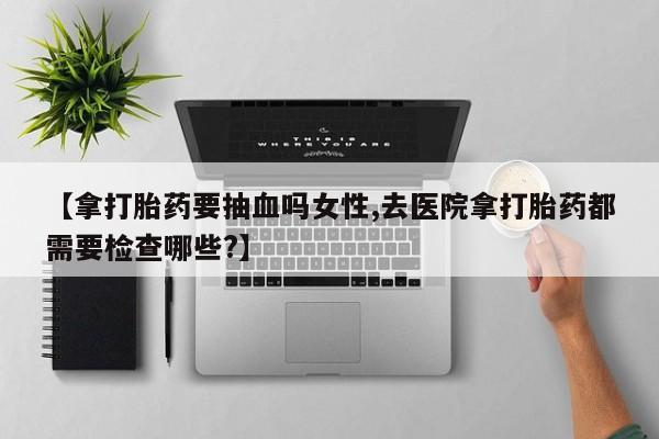 怀孕大月份能不能用米非司酮【拿打胎药要抽血吗女性,去医院拿打胎药都需要检查哪些?】