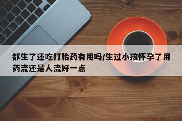 怀孕大月份能不能用米非司酮都生了还吃打胎药有用吗/生过小孩怀孕了用药流还是人流好一点