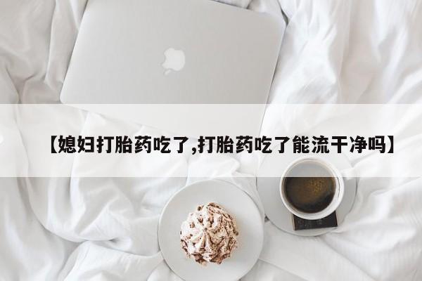 怀孕大月份能不能用米非司酮【媳妇打胎药吃了,打胎药吃了能流干净吗】