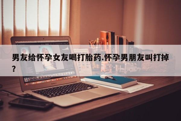 怀孕大月份能不能用米非司酮男友给怀孕女友喝打胎药.怀孕男朋友叫打掉？