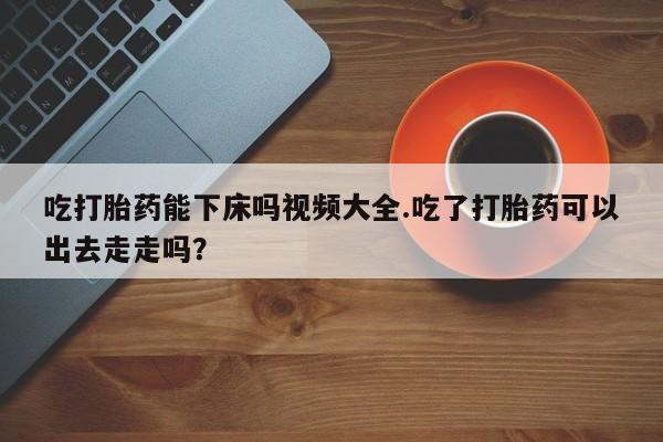怀孕大月份能不能用米非司酮吃打胎药能下床吗视频大全.吃了打胎药可以出去走走吗？