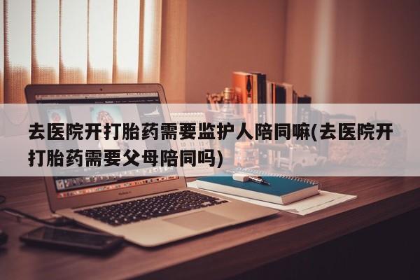 怀孕大月份能不能用米非司酮去医院开打胎药需要监护人陪同嘛(去医院开打胎药需要父母陪同吗)