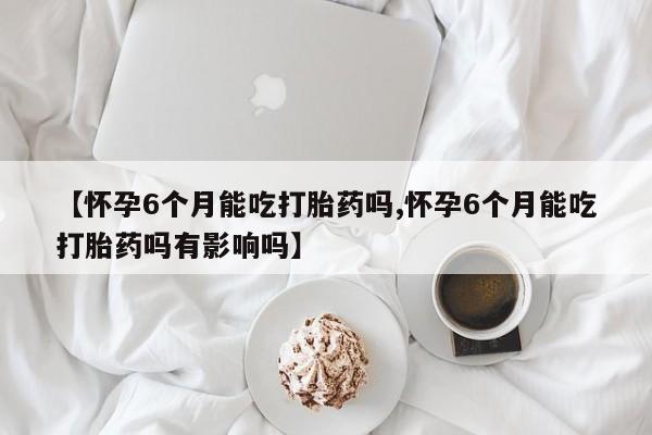 怀孕大月份能不能用米非司酮【怀孕6个月能吃打胎药吗,怀孕6个月能吃打胎药吗有影响吗】