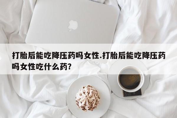 怀孕大月份能不能用米非司酮打胎后能吃降压药吗女性.打胎后能吃降压药吗女性吃什么药？