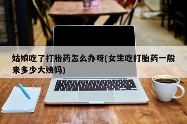 怀孕大月份能不能用米非司酮姑娘吃了打胎药怎么办呀(女生吃打胎药一般来多少大姨妈)