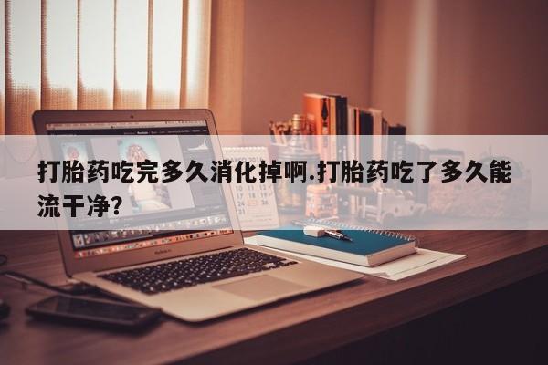 怀孕大月份能不能用米非司酮打胎药吃完多久消化掉啊.打胎药吃了多久能流干净？