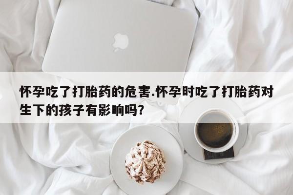 怀孕大月份能不能用米非司酮怀孕吃了打胎药的危害.怀孕时吃了打胎药对生下的孩子有影响吗？