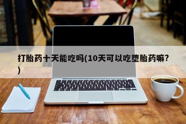 怀孕大月份能不能用米非司酮打胎药十天能吃吗(10天可以吃堕胎药嘛?)