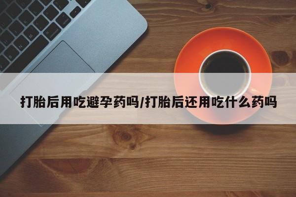 怀孕大月份能不能用米非司酮打胎后用吃避孕药吗/打胎后还用吃什么药吗