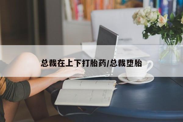 怀孕大月份能不能用米非司酮总裁在上下打胎药/总裁堕胎