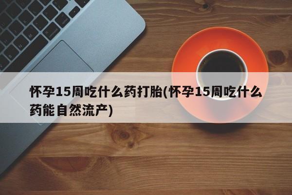 怀孕大月份能不能用米非司酮怀孕15周吃什么药打胎(怀孕15周吃什么药能自然流产)