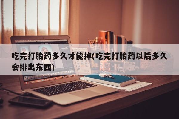 怀孕大月份能不能用米非司酮吃完打胎药多久才能掉(吃完打胎药以后多久会排出东西)
