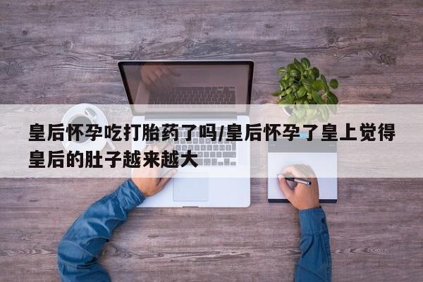 怀孕大月份能不能用米非司酮皇后怀孕吃打胎药了吗/皇后怀孕了皇上觉得皇后的肚子越来越大