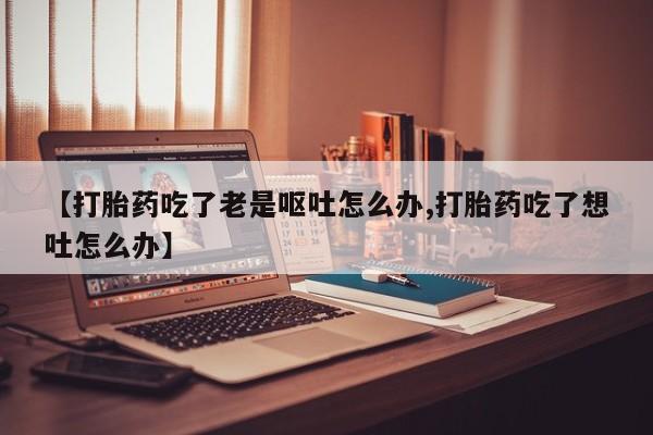 怀孕大月份能不能用米非司酮【打胎药吃了老是呕吐怎么办,打胎药吃了想吐怎么办】