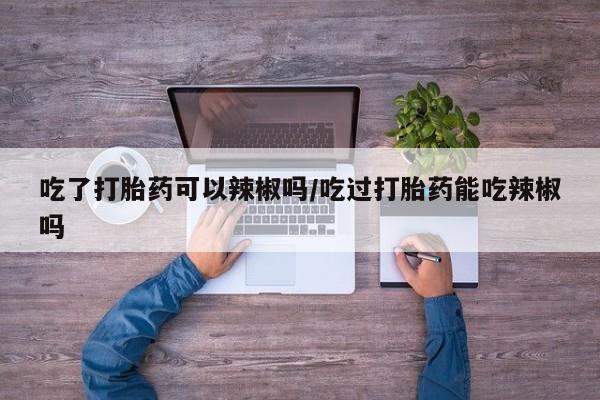 怀孕大月份能不能用米非司酮吃了打胎药可以辣椒吗/吃过打胎药能吃辣椒吗