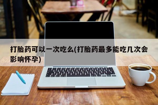 怀孕大月份能不能用米非司酮打胎药可以一次吃么(打胎药最多能吃几次会影响怀孕)