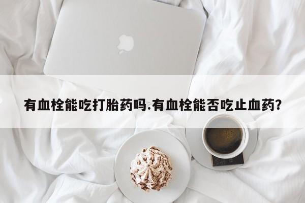 怀孕大月份能不能用米非司酮有血栓能吃打胎药吗.有血栓能否吃止血药？