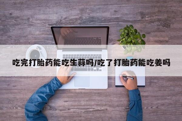 怀孕大月份能不能用米非司酮吃完打胎药能吃生蒜吗/吃了打胎药能吃姜吗