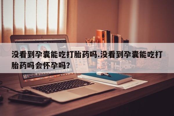 怀孕大月份能不能用米非司酮没看到孕囊能吃打胎药吗.没看到孕囊能吃打胎药吗会怀孕吗？